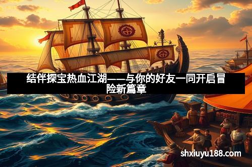 结伴探宝热血江湖——与你的好友一同开启冒险新篇章